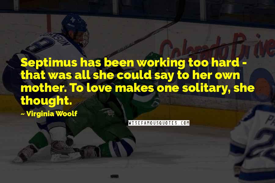 Virginia Woolf Quotes: Septimus has been working too hard - that was all she could say to her own mother. To love makes one solitary, she thought.