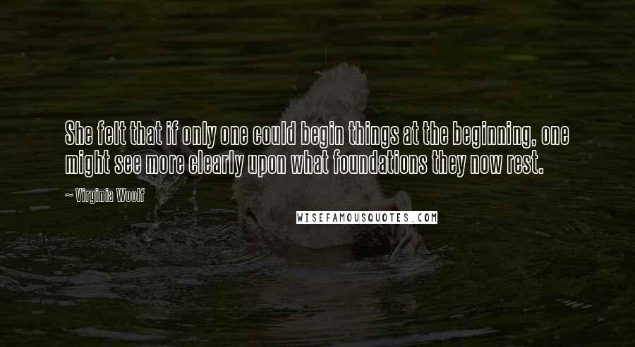 Virginia Woolf Quotes: She felt that if only one could begin things at the beginning, one might see more clearly upon what foundations they now rest.