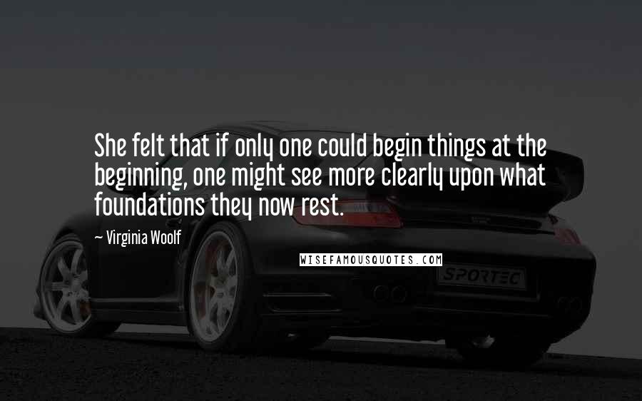 Virginia Woolf Quotes: She felt that if only one could begin things at the beginning, one might see more clearly upon what foundations they now rest.