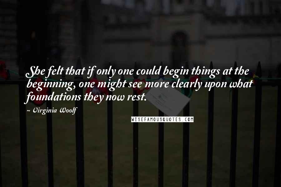 Virginia Woolf Quotes: She felt that if only one could begin things at the beginning, one might see more clearly upon what foundations they now rest.