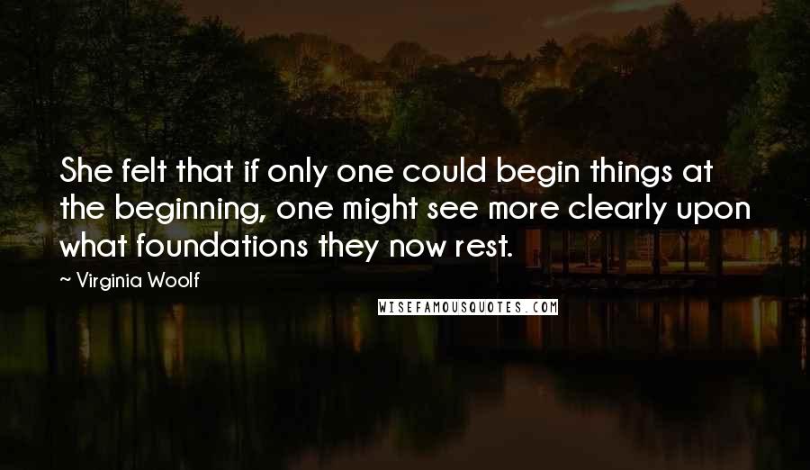 Virginia Woolf Quotes: She felt that if only one could begin things at the beginning, one might see more clearly upon what foundations they now rest.