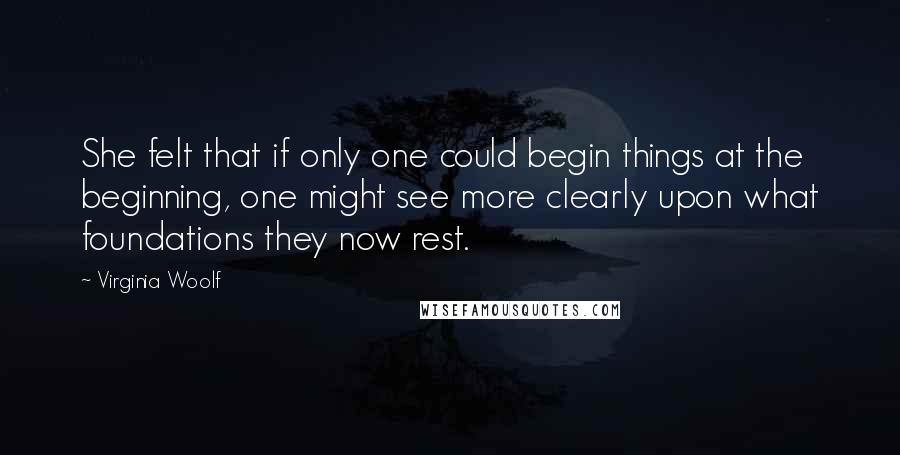 Virginia Woolf Quotes: She felt that if only one could begin things at the beginning, one might see more clearly upon what foundations they now rest.