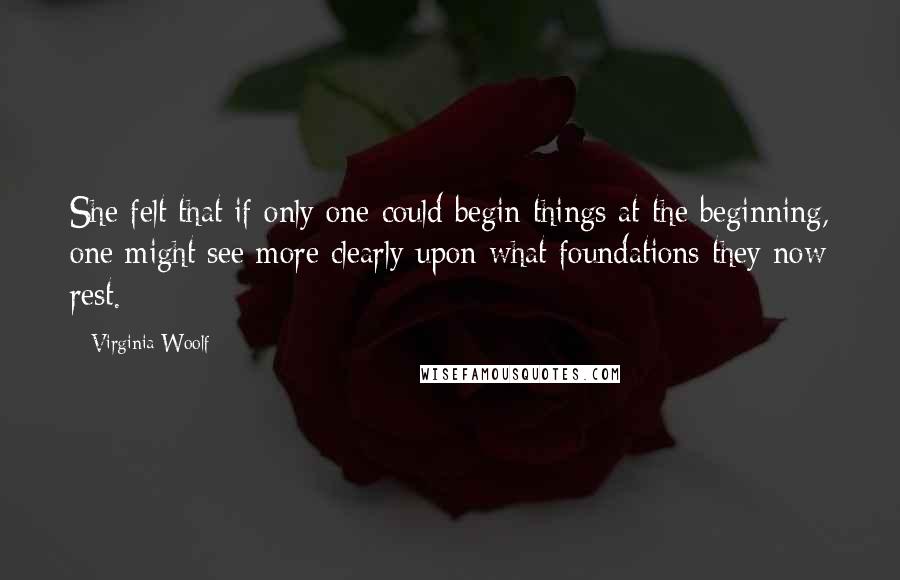 Virginia Woolf Quotes: She felt that if only one could begin things at the beginning, one might see more clearly upon what foundations they now rest.