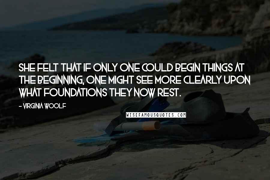 Virginia Woolf Quotes: She felt that if only one could begin things at the beginning, one might see more clearly upon what foundations they now rest.