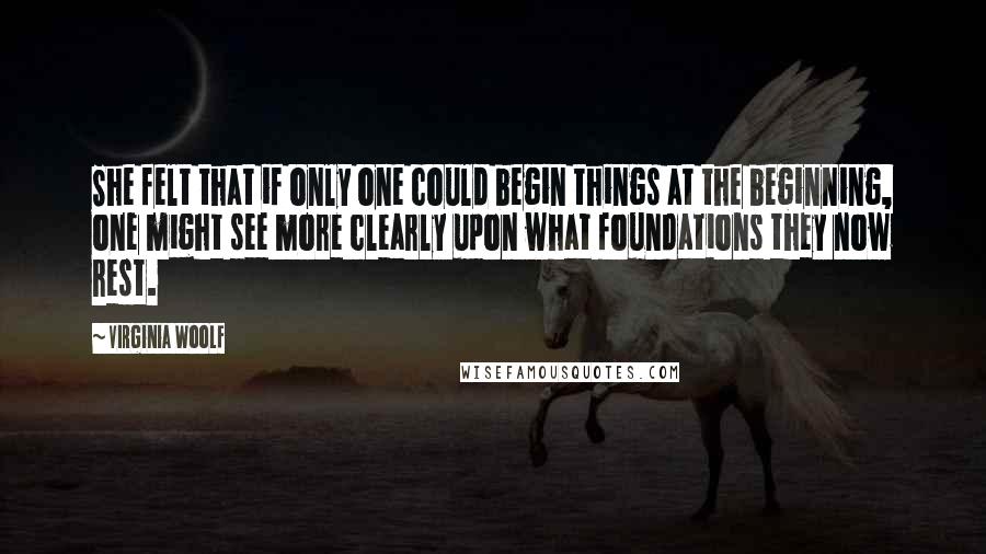 Virginia Woolf Quotes: She felt that if only one could begin things at the beginning, one might see more clearly upon what foundations they now rest.