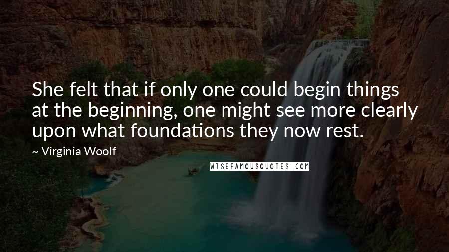 Virginia Woolf Quotes: She felt that if only one could begin things at the beginning, one might see more clearly upon what foundations they now rest.