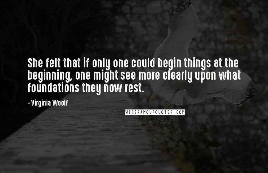 Virginia Woolf Quotes: She felt that if only one could begin things at the beginning, one might see more clearly upon what foundations they now rest.