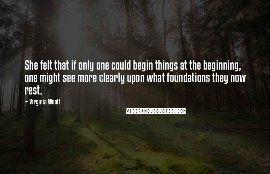 Virginia Woolf Quotes: She felt that if only one could begin things at the beginning, one might see more clearly upon what foundations they now rest.