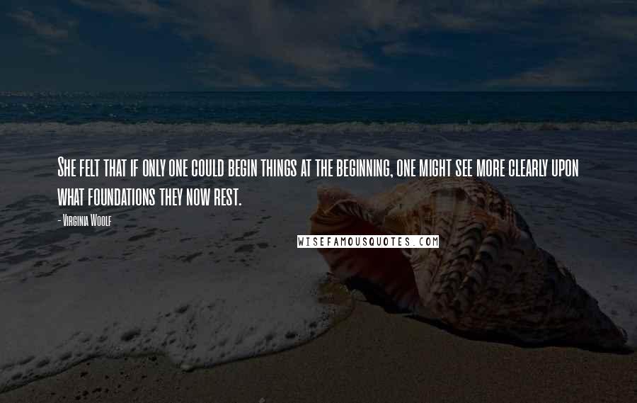 Virginia Woolf Quotes: She felt that if only one could begin things at the beginning, one might see more clearly upon what foundations they now rest.