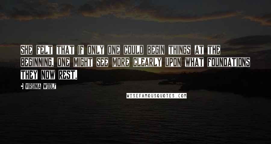 Virginia Woolf Quotes: She felt that if only one could begin things at the beginning, one might see more clearly upon what foundations they now rest.