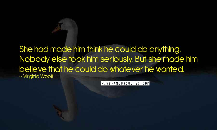 Virginia Woolf Quotes: She had made him think he could do anything. Nobody else took him seriously. But she made him believe that he could do whatever he wanted.