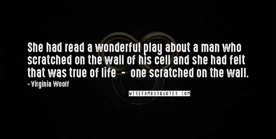 Virginia Woolf Quotes: She had read a wonderful play about a man who scratched on the wall of his cell and she had felt that was true of life - one scratched on the wall.