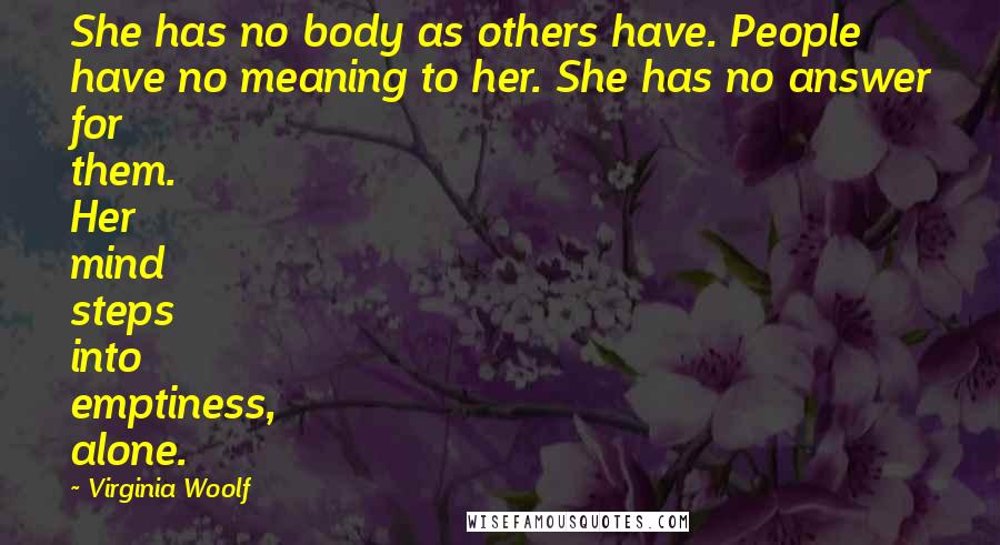 Virginia Woolf Quotes: She has no body as others have. People have no meaning to her. She has no answer for them. Her mind steps into emptiness, alone.
