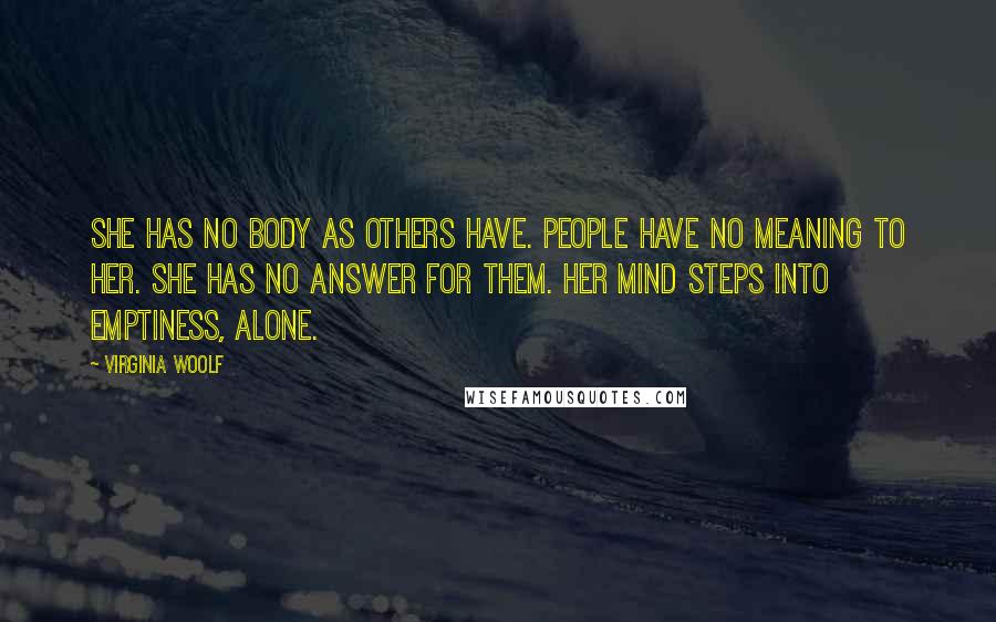 Virginia Woolf Quotes: She has no body as others have. People have no meaning to her. She has no answer for them. Her mind steps into emptiness, alone.