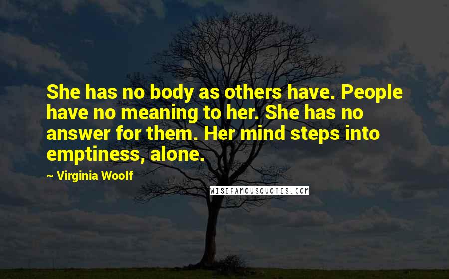 Virginia Woolf Quotes: She has no body as others have. People have no meaning to her. She has no answer for them. Her mind steps into emptiness, alone.