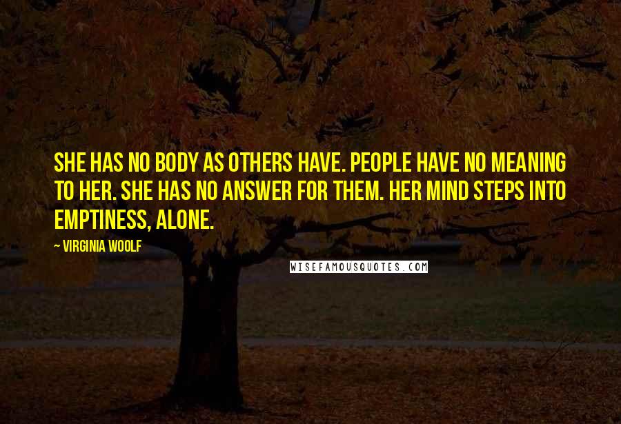 Virginia Woolf Quotes: She has no body as others have. People have no meaning to her. She has no answer for them. Her mind steps into emptiness, alone.