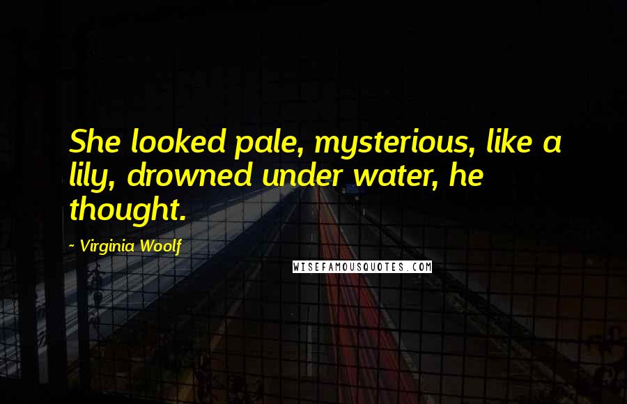 Virginia Woolf Quotes: She looked pale, mysterious, like a lily, drowned under water, he thought.