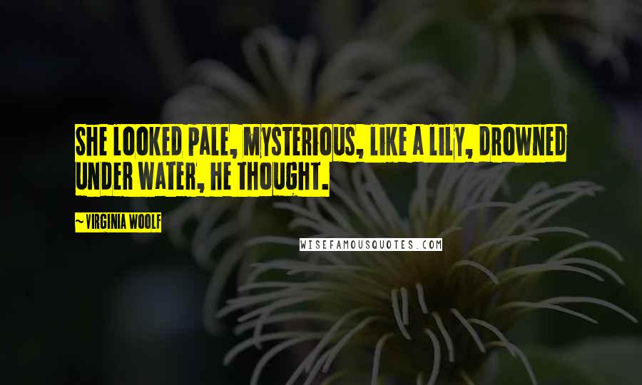 Virginia Woolf Quotes: She looked pale, mysterious, like a lily, drowned under water, he thought.