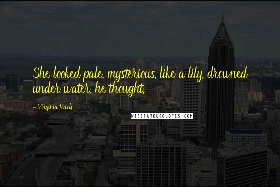 Virginia Woolf Quotes: She looked pale, mysterious, like a lily, drowned under water, he thought.