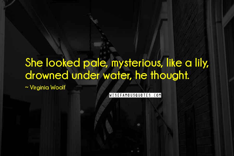 Virginia Woolf Quotes: She looked pale, mysterious, like a lily, drowned under water, he thought.