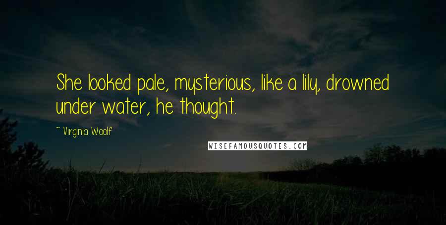 Virginia Woolf Quotes: She looked pale, mysterious, like a lily, drowned under water, he thought.