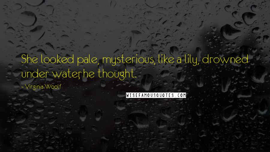 Virginia Woolf Quotes: She looked pale, mysterious, like a lily, drowned under water, he thought.