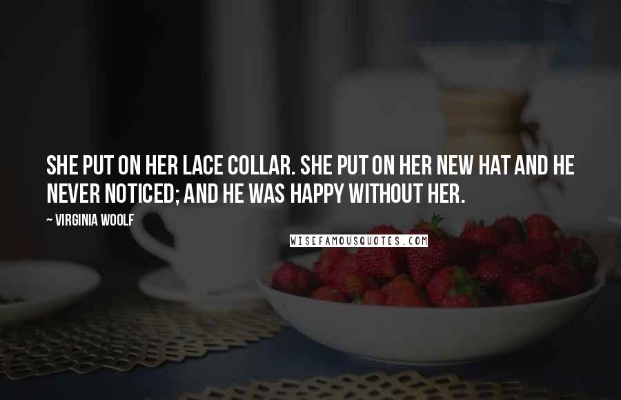 Virginia Woolf Quotes: She put on her lace collar. She put on her new hat and he never noticed; and he was happy without her.