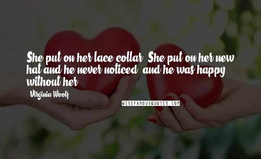 Virginia Woolf Quotes: She put on her lace collar. She put on her new hat and he never noticed; and he was happy without her.