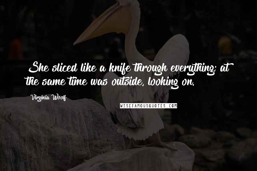 Virginia Woolf Quotes: She sliced like a knife through everything; at the same time was outside, looking on.