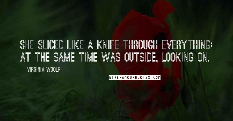 Virginia Woolf Quotes: She sliced like a knife through everything; at the same time was outside, looking on.