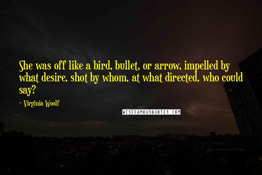 Virginia Woolf Quotes: She was off like a bird, bullet, or arrow, impelled by what desire, shot by whom, at what directed, who could say?