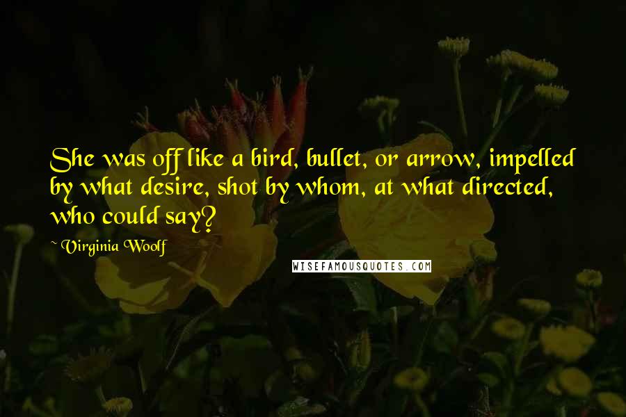 Virginia Woolf Quotes: She was off like a bird, bullet, or arrow, impelled by what desire, shot by whom, at what directed, who could say?