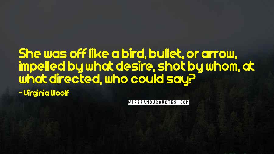 Virginia Woolf Quotes: She was off like a bird, bullet, or arrow, impelled by what desire, shot by whom, at what directed, who could say?