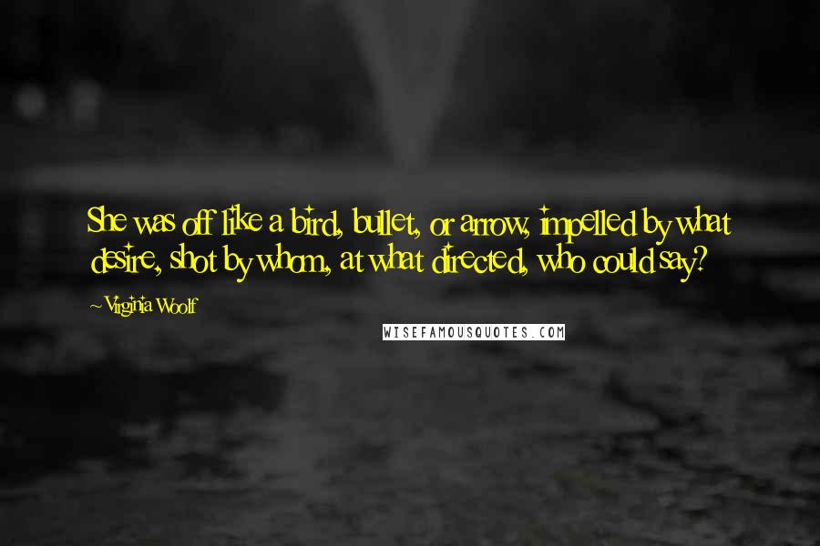 Virginia Woolf Quotes: She was off like a bird, bullet, or arrow, impelled by what desire, shot by whom, at what directed, who could say?