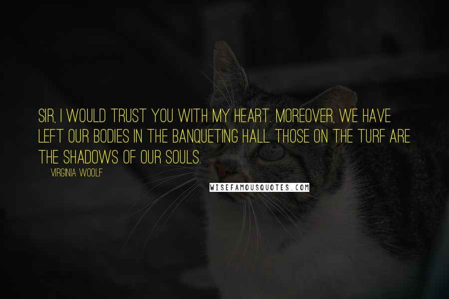 Virginia Woolf Quotes: Sir, I would trust you with my heart. Moreover, we have left our bodies in the banqueting hall. Those on the turf are the shadows of our souls.