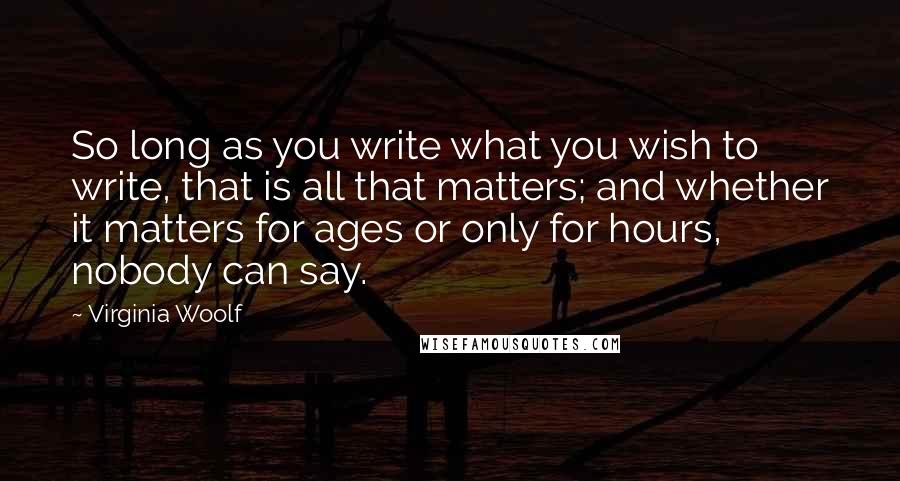 Virginia Woolf Quotes: So long as you write what you wish to write, that is all that matters; and whether it matters for ages or only for hours, nobody can say.