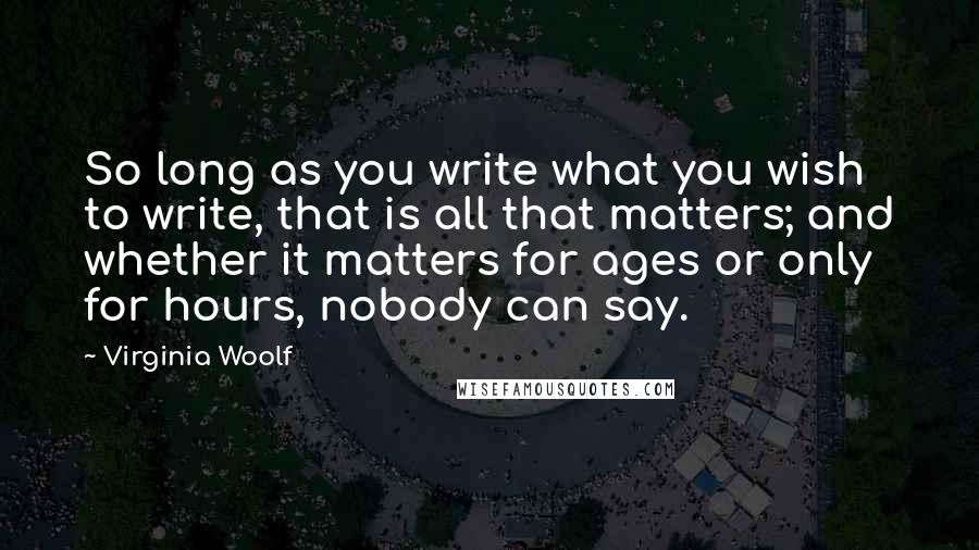 Virginia Woolf Quotes: So long as you write what you wish to write, that is all that matters; and whether it matters for ages or only for hours, nobody can say.