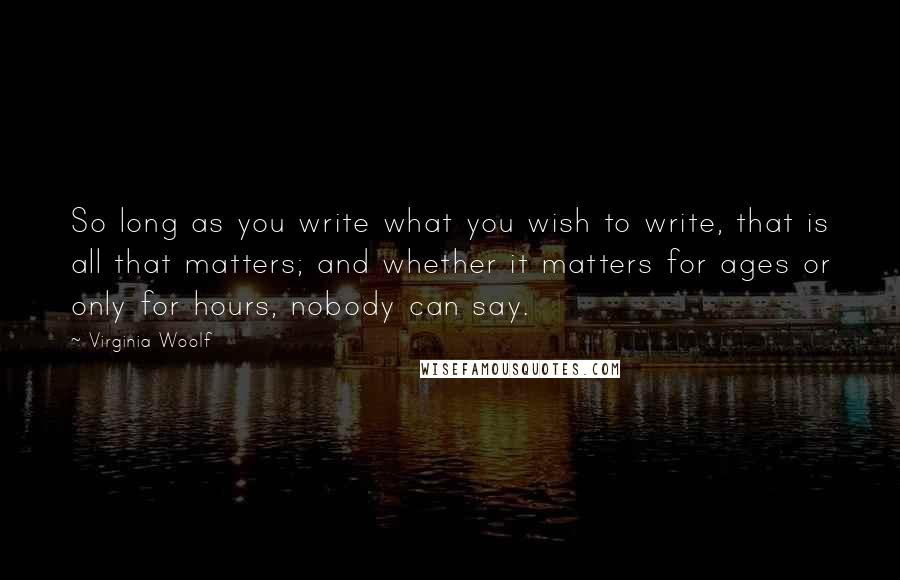 Virginia Woolf Quotes: So long as you write what you wish to write, that is all that matters; and whether it matters for ages or only for hours, nobody can say.