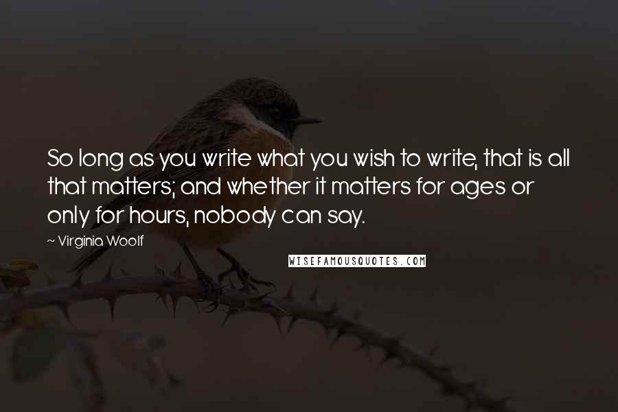 Virginia Woolf Quotes: So long as you write what you wish to write, that is all that matters; and whether it matters for ages or only for hours, nobody can say.