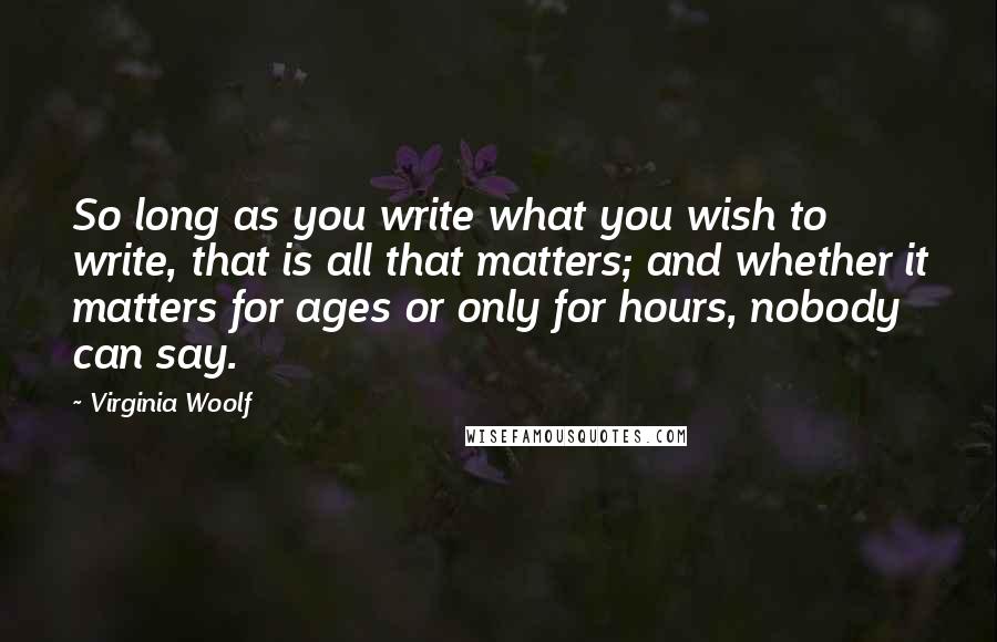 Virginia Woolf Quotes: So long as you write what you wish to write, that is all that matters; and whether it matters for ages or only for hours, nobody can say.
