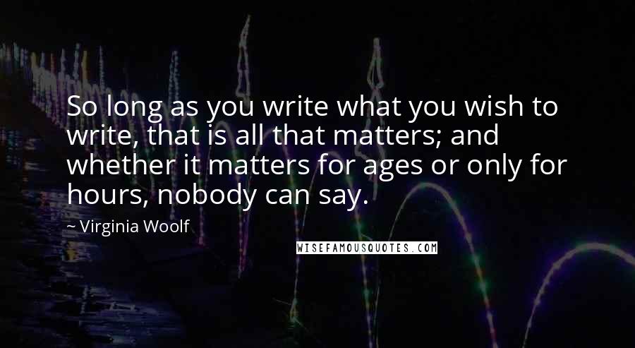 Virginia Woolf Quotes: So long as you write what you wish to write, that is all that matters; and whether it matters for ages or only for hours, nobody can say.