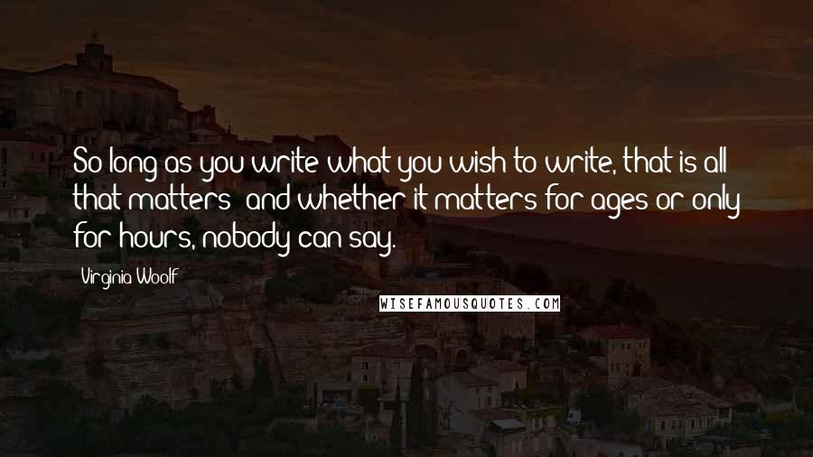 Virginia Woolf Quotes: So long as you write what you wish to write, that is all that matters; and whether it matters for ages or only for hours, nobody can say.