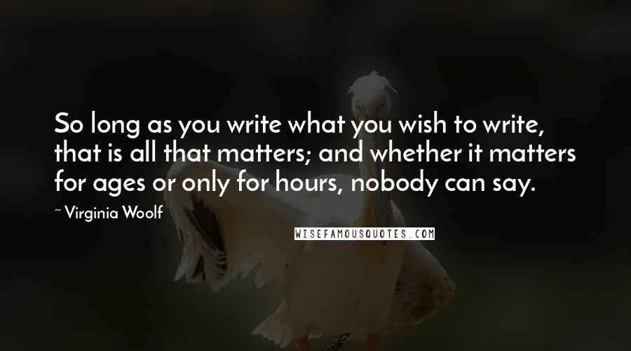 Virginia Woolf Quotes: So long as you write what you wish to write, that is all that matters; and whether it matters for ages or only for hours, nobody can say.