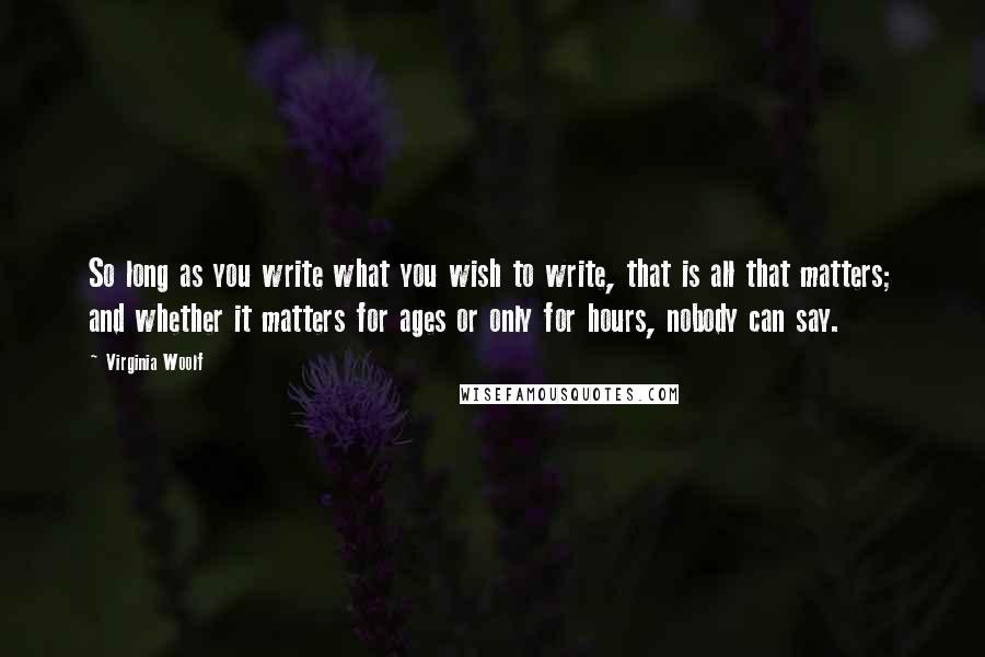 Virginia Woolf Quotes: So long as you write what you wish to write, that is all that matters; and whether it matters for ages or only for hours, nobody can say.