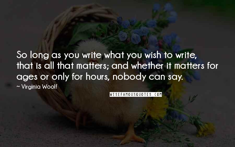 Virginia Woolf Quotes: So long as you write what you wish to write, that is all that matters; and whether it matters for ages or only for hours, nobody can say.