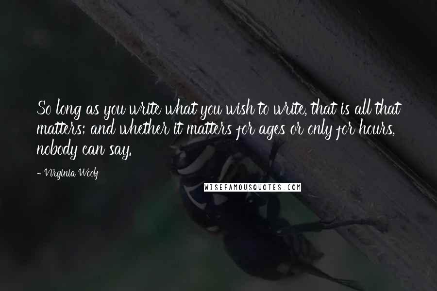 Virginia Woolf Quotes: So long as you write what you wish to write, that is all that matters; and whether it matters for ages or only for hours, nobody can say.