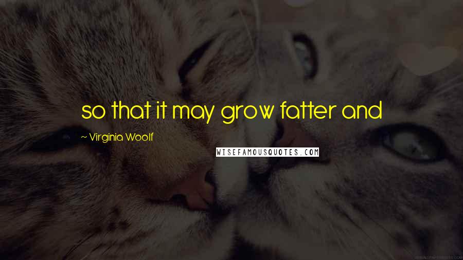 Virginia Woolf Quotes: so that it may grow fatter and