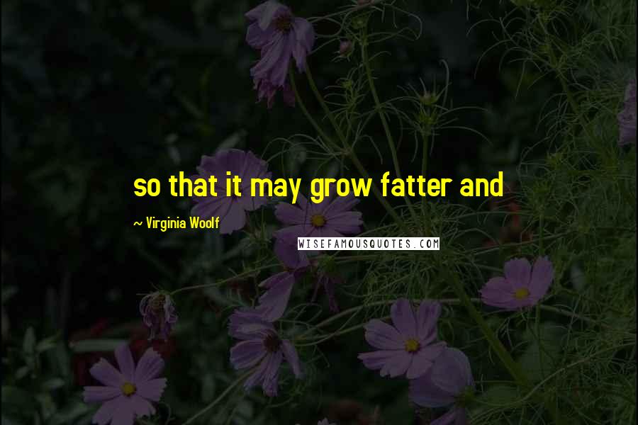 Virginia Woolf Quotes: so that it may grow fatter and