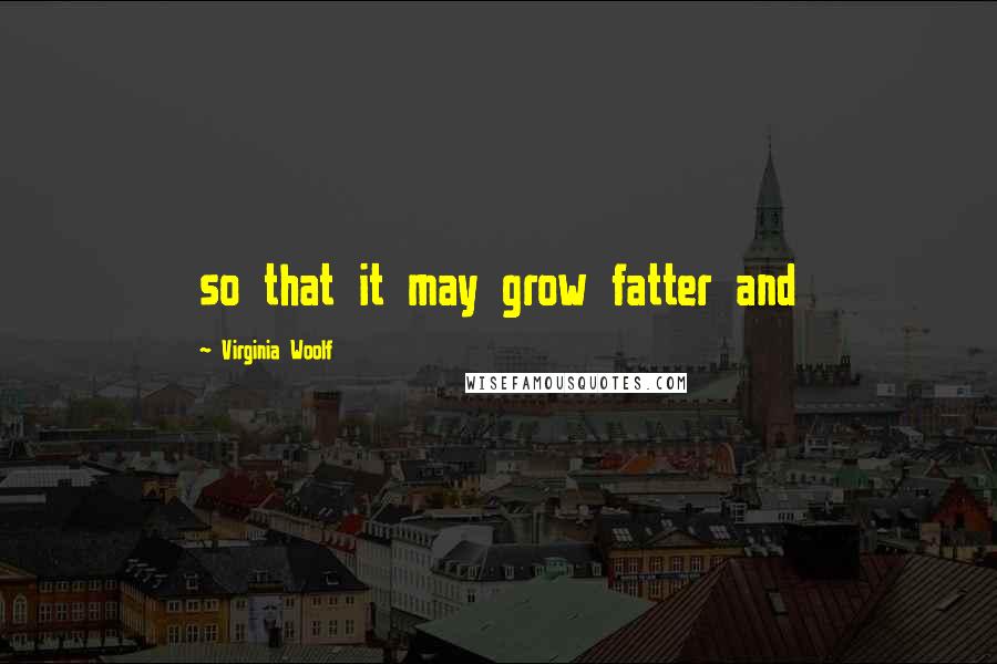 Virginia Woolf Quotes: so that it may grow fatter and