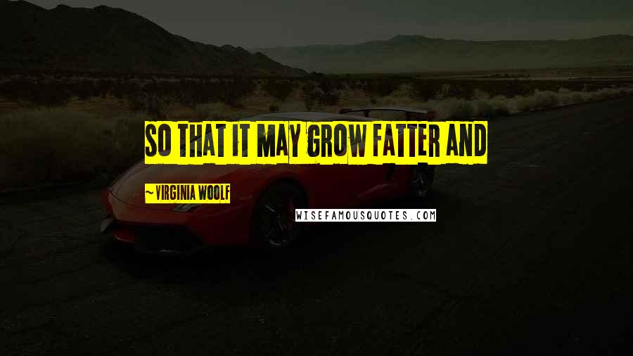 Virginia Woolf Quotes: so that it may grow fatter and